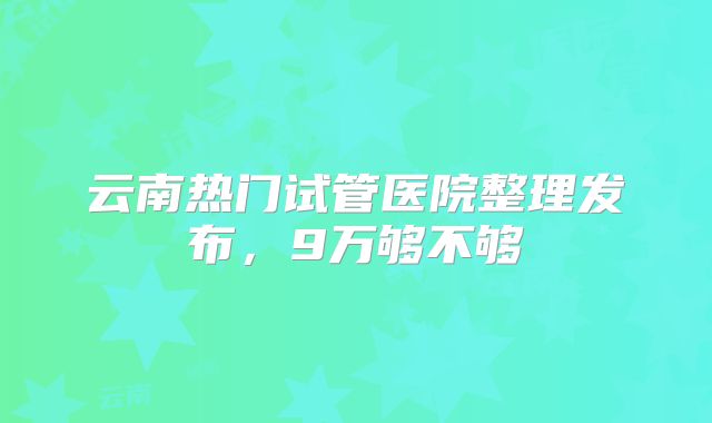 云南热门试管医院整理发布，9万够不够