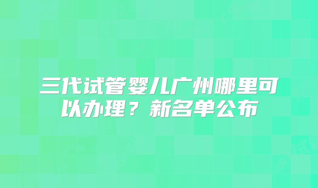 三代试管婴儿广州哪里可以办理？新名单公布