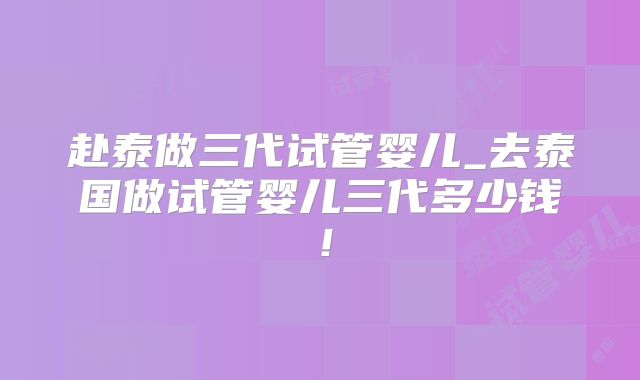 赴泰做三代试管婴儿_去泰国做试管婴儿三代多少钱！
