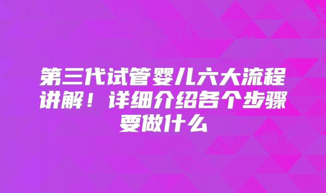 第三代试管婴儿六大流程讲解！详细介绍各个步骤要做什么