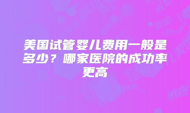 美国试管婴儿费用一般是多少？哪家医院的成功率更高