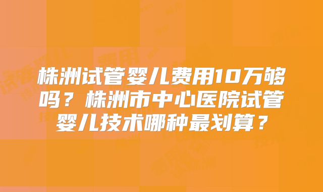 株洲试管婴儿费用10万够吗？株洲市中心医院试管婴儿技术哪种最划算？