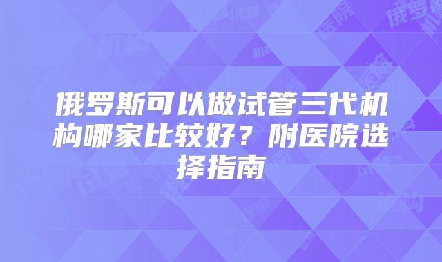 俄罗斯可以做试管三代机构哪家比较好？附医院选择指南