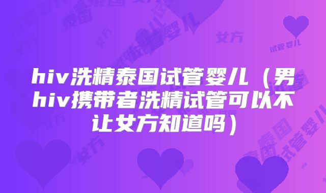 hiv洗精泰国试管婴儿（男hiv携带者洗精试管可以不让女方知道吗）