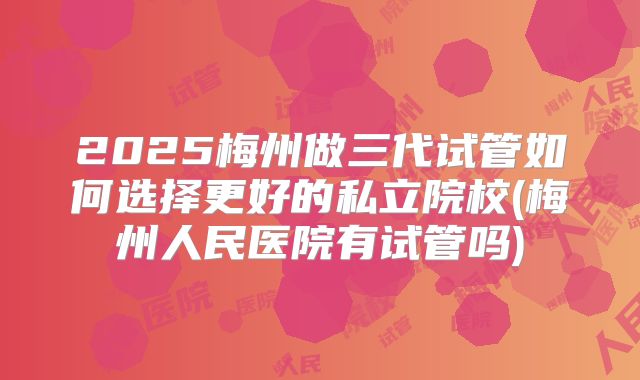 2025梅州做三代试管如何选择更好的私立院校(梅州人民医院有试管吗)
