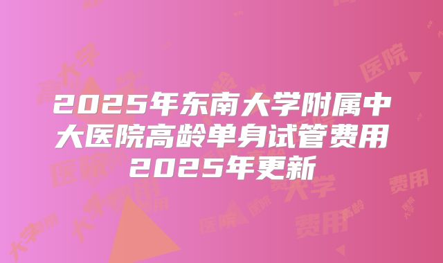 2025年东南大学附属中大医院高龄单身试管费用2025年更新