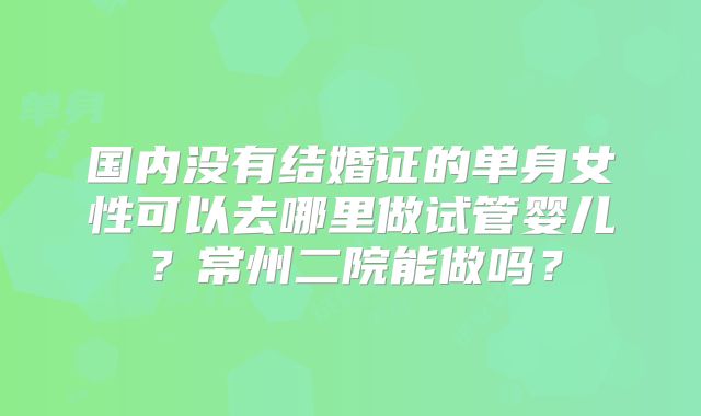 国内没有结婚证的单身女性可以去哪里做试管婴儿？常州二院能做吗？