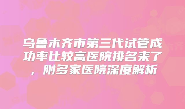 乌鲁木齐市第三代试管成功率比较高医院排名来了，附多家医院深度解析