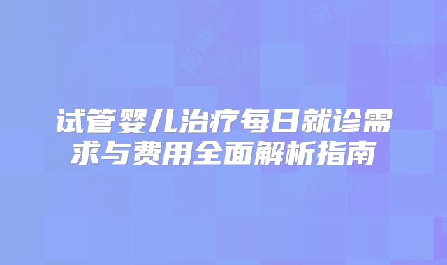 试管婴儿治疗每日就诊需求与费用全面解析指南