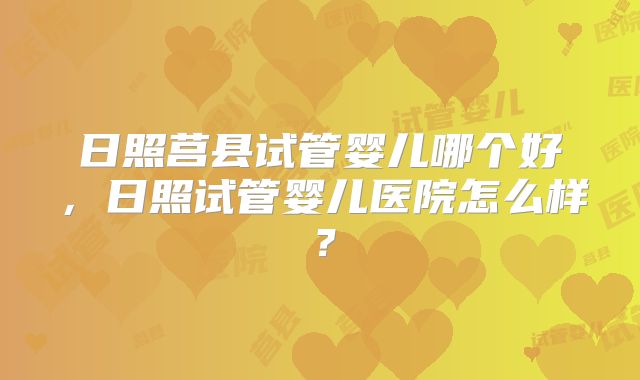日照莒县试管婴儿哪个好，日照试管婴儿医院怎么样？