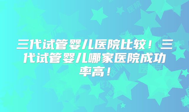 三代试管婴儿医院比较!三代试管婴儿哪家医院成功率高!