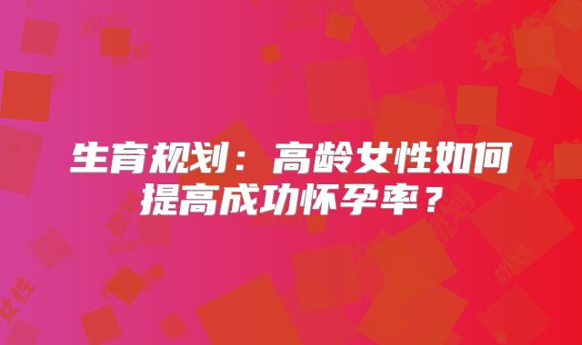 生育规划:高龄女性如何提高成功怀孕率?