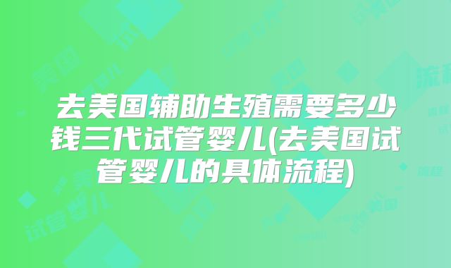 去美国辅助生殖需要多少钱三代试管婴儿(去美国试管婴儿的具体流程)