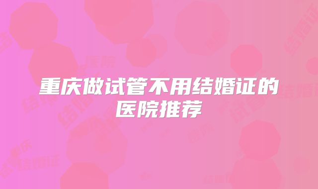 重庆做试管不用结婚证的医院推荐