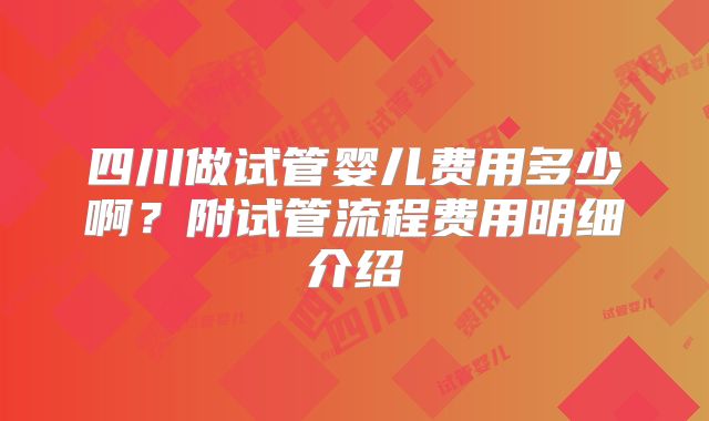 四川做试管婴儿费用多少啊？附试管流程费用明细介绍