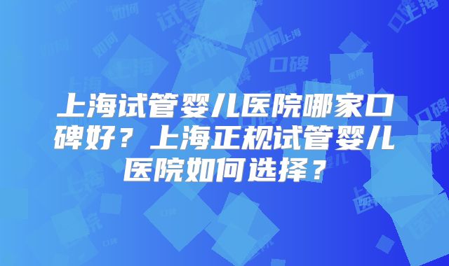 上海试管婴儿医院哪家口碑好？上海正规试管婴儿医院如何选择？