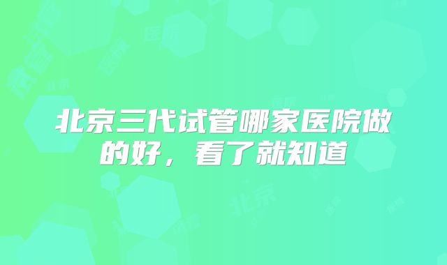北京三代试管哪家医院做的好，看了就知道