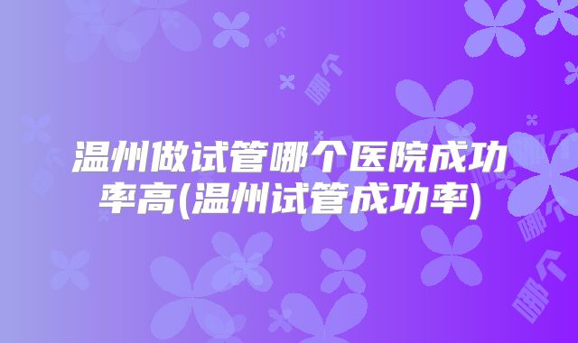 温州做试管哪个医院成功率高(温州试管成功率)