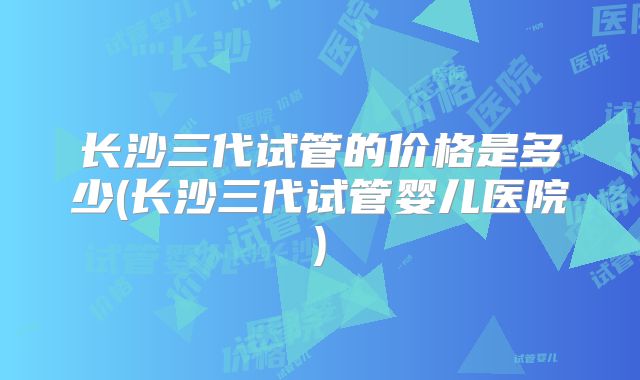 长沙三代试管的价格是多少(长沙三代试管婴儿医院)