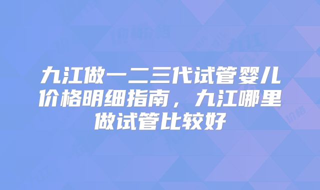 九江做一二三代试管婴儿价格明细指南，九江哪里做试管比较好