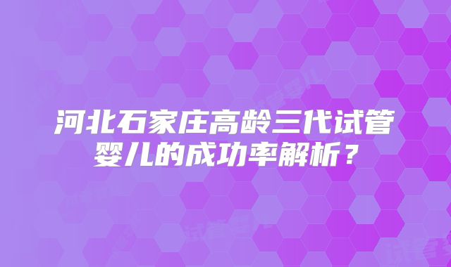 河北石家庄高龄三代试管婴儿的成功率解析？