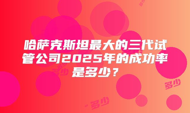 哈萨克斯坦最大的三代试管公司2025年的成功率是多少？