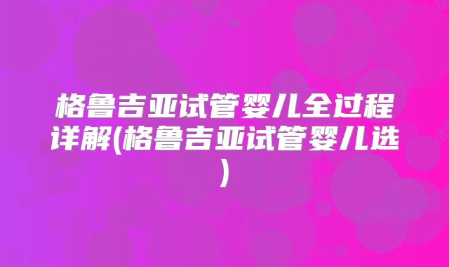格鲁吉亚试管婴儿全过程详解(格鲁吉亚试管婴儿选)