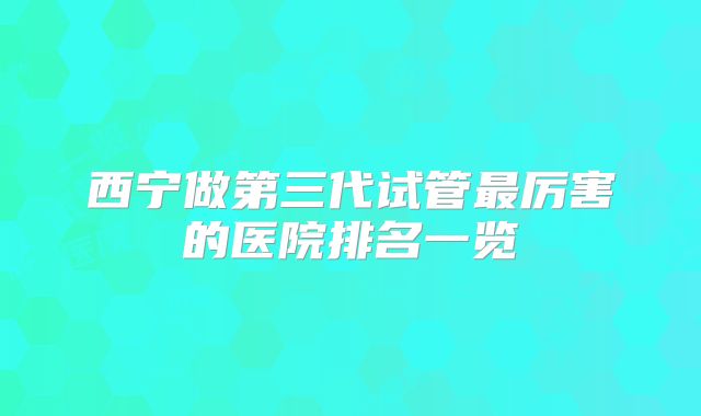 西宁做第三代试管最厉害的医院排名一览