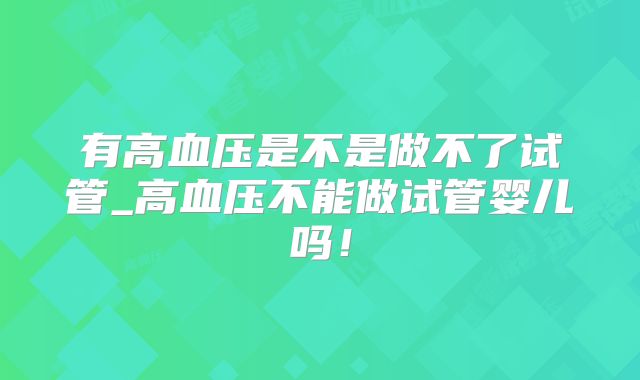 有高血压是不是做不了试管_高血压不能做试管婴儿吗！