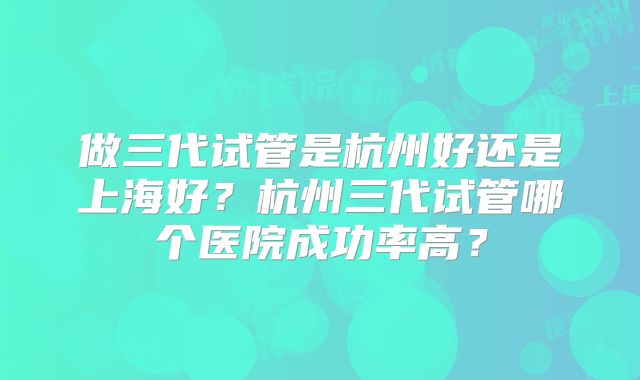 做三代试管是杭州好还是上海好?杭州三代试管哪个医院成功率高?