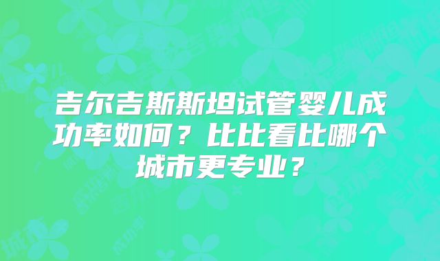 吉尔吉斯斯坦试管婴儿成功率如何？比比看比哪个城市更专业？