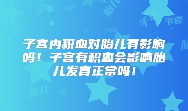 子宫内积血对胎儿有影响吗!子宫有积血会影响胎儿发育正常吗!