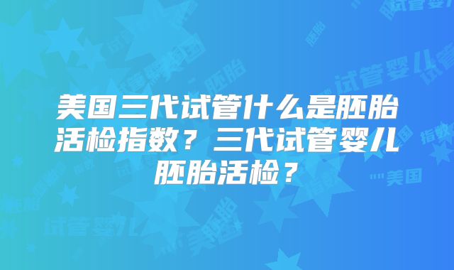 美国三代试管什么是胚胎活检指数？三代试管婴儿胚胎活检？