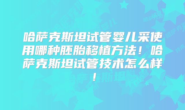 哈萨克斯坦试管婴儿采使用哪种胚胎移植方法！哈萨克斯坦试管技术怎么样！