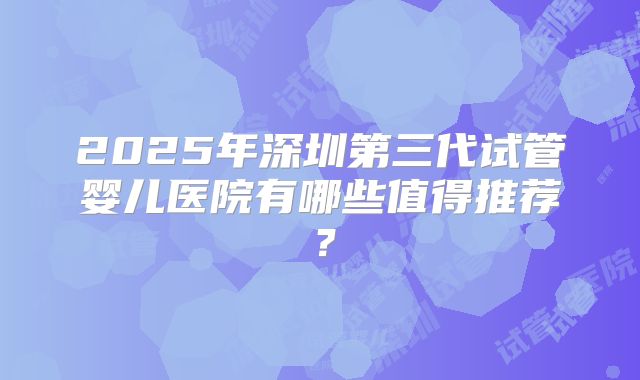 2025年深圳第三代试管婴儿医院有哪些值得推荐？