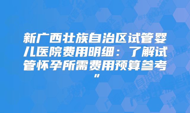 新广西壮族自治区试管婴儿医院费用明细:了解试管怀孕所需费用预算参考”