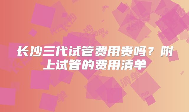 长沙三代试管费用贵吗？附上试管的费用清单