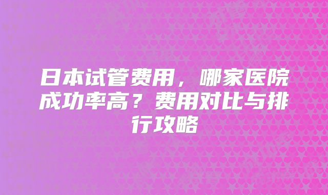 日本试管费用，哪家医院成功率高？费用对比与排行攻略