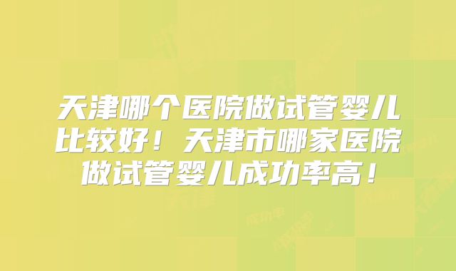 天津哪个医院做试管婴儿比较好!天津市哪家医院做试管婴儿成功率高!