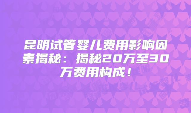 昆明试管婴儿费用影响因素揭秘：揭秘20万至30万费用构成！
