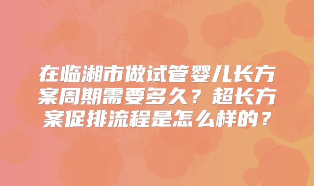 在临湘市做试管婴儿长方案周期需要多久？超长方案促排流程是怎么样的？