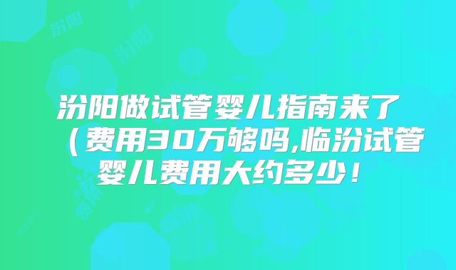 汾阳做试管婴儿指南来了(费用30万够吗,临汾试管婴儿费用大约多少!