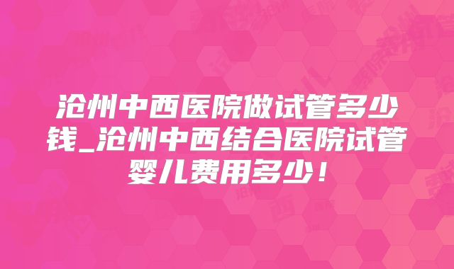 沧州中西医院做试管多少钱_沧州中西结合医院试管婴儿费用多少！