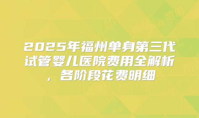2025年福州单身第三代试管婴儿医院费用全解析，各阶段花费明细