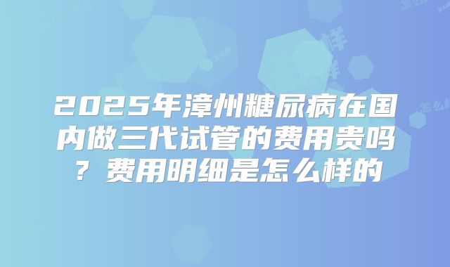 2025年漳州糖尿病在国内做三代试管的费用贵吗？费用明细是怎么样的