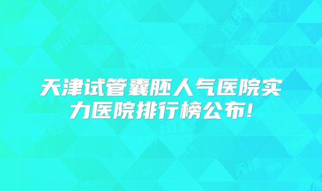 天津试管囊胚人气医院实力医院排行榜公布!