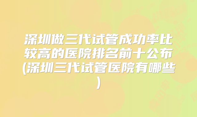 深圳做三代试管成功率比较高的医院排名前十公布(深圳三代试管医院有哪些)