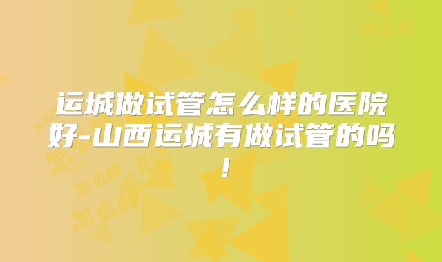 运城做试管怎么样的医院好-山西运城有做试管的吗!