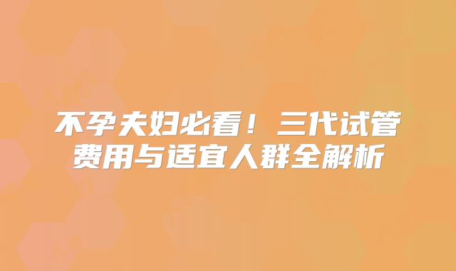 不孕夫妇必看!三代试管费用与适宜人群全解析
