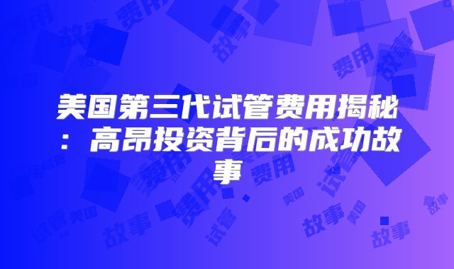 美国第三代试管费用揭秘:高昂投资背后的成功故事